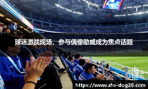 球迷激战现场，参与偶像助威成为焦点话题