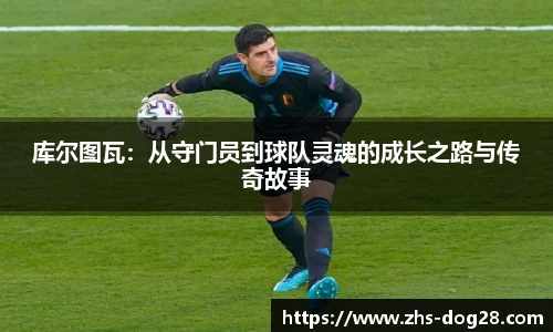 库尔图瓦：从守门员到球队灵魂的成长之路与传奇故事