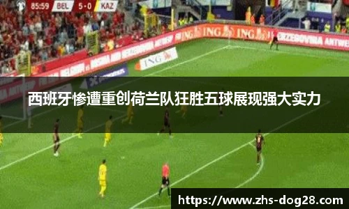 西班牙惨遭重创荷兰队狂胜五球展现强大实力